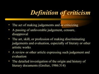 Definition of criticism The act of making judgements and or criticizing A passing of unfavorable judgement, censure, disapproval The art, skill, or profession of making discriminating judgements and evaluation, especially of literary or other artistic works A review or other article expressing such judgement and evaluation The detailed investigation of the origin and history of literary documents (Grolier, 1986:314)  
