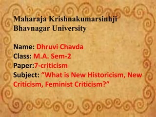 Maharaja Krishnakumarsinhji
Bhavnagar University
Name: Dhruvi Chavda
Class: M.A. Sem-2
Paper:7-criticism
Subject: “What is New Historicism, New
Criticism, Feminist Criticism?”
 