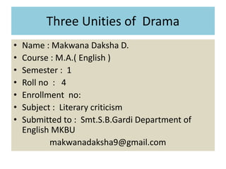 Three Unities of Drama
• Name : Makwana Daksha D.
• Course : M.A.( English )
• Semester : 1
• Roll no : 4
• Enrollment no:
• Subject : Literary criticism
• Submitted to : Smt.S.B.Gardi Department of
English MKBU
makwanadaksha9@gmail.com
 