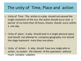 The unity of Time, Place and action
• Unity of Time : The action in a play should not exceed the
single revolution of the sun, the action should occur over a
period of no more than 24 hours, Drama should occur within
a one day.
• Unity of place : A play should exist in a single physical space
and should not attempt to compress geography, nor should
the stage represent more than one place.
• Unity of Action : A play should have one single plot or
action , to sustain the interest of the spectators without
much complex subplots.
 