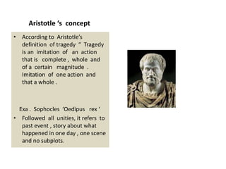 Aristotle ‘s concept
• According to Aristotle’s
definition of tragedy “ Tragedy
is an imitation of an action
that is complete , whole and
of a certain magnitude .
Imitation of one action and
that a whole .
Exa . Sophocles ‘Oedipus rex ‘
• Followed all unities, it refers to
past event , story about what
happened in one day , one scene
and no subplots.
 