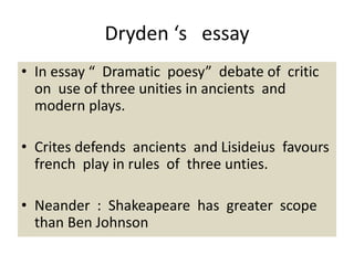 Dryden ‘s essay
• In essay “ Dramatic poesy” debate of critic
on use of three unities in ancients and
modern plays.
• Crites defends ancients and Lisideius favours
french play in rules of three unties.
• Neander : Shakeapeare has greater scope
than Ben Johnson
 