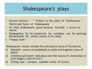 Shakespeare’s plays
• Samuel Johnson : “ Preface to the place of Shakespeare “
Merits and faults of Shakespeare
• He finds Shakespeare great because he holds a mirror to
nature.
• Shakespeare for his propensity for wordplay and for ignoring
the demands for poetic justice in his plays.
• “ Happy fault “
Shakespeare clearly violates this principal in many of his dramas.
1) Macbeth : scenes on battlefield ,in castle and England ( unity of
place)
2) 2) Romeo and Juliet: take place over the course of several days or
even longer.( unity of time )
3) 3) King Lear : complex , subplots (unity of action)
 