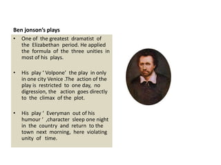 Ben jonson’s plays
• One of the greatest dramatist of
the Elizabethan period. He applied
the formula of the three unities in
most of his plays.
• His play ‘ Volpone’ the play in only
in one city Venice .The action of the
play is restricted to one day, no
digression, the action goes directly
to the climax of the plot.
• His play ‘ Everyman out of his
humour ‘ ,character sleep one night
in the country and return to the
town next morning, here violating
unity of time.
 