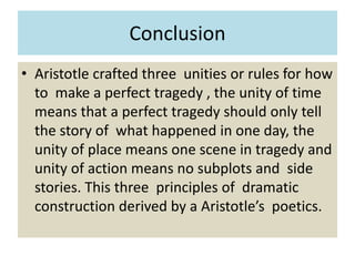 Conclusion
• Aristotle crafted three unities or rules for how
to make a perfect tragedy , the unity of time
means that a perfect tragedy should only tell
the story of what happened in one day, the
unity of place means one scene in tragedy and
unity of action means no subplots and side
stories. This three principles of dramatic
construction derived by a Aristotle’s poetics.
 