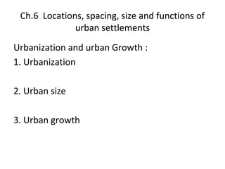 Ch.6 Locations, spacing, size and functions of
urban settlements
Urbanization and urban Growth :
1. Urbanization
2. Urban size
3. Urban growth
 