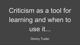 Criticism as a tool for
learning and when to
use it...
Donny Tusler
 