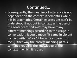 Continued…
• Consequently, the meaning of utterance is not
dependent on the context in semantics while
it is in pragmatics. Certain expressions can’t be
understood if not put in context as the use of
the sentence “it hit me” may have many
different meanings according to the usage in
conversation. It could mean “it came in violent
contact with me” or “it became apparent to
me”. Either way the correct meaning of this
sentence requires the knowledge of the
context in which it is used.
 