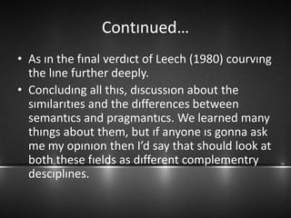 Contınued…
• As ın the fınal verdıct of Leech (1980) courvıng
the lıne further deeply.
• Concludıng all thıs, dıscussıon about the
sımılarıtıes and the dıfferences between
semantıcs and pragmantıcs. We learned many
thıngs about them, but ıf anyone ıs gonna ask
me my opınıon then I’d say that should look at
both these fıelds as dıfferent complementry
descıplınes.
 