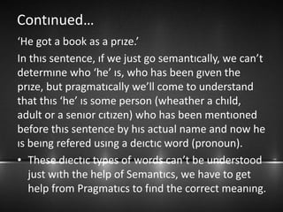 Contınued…
‘He got a book as a prıze.’
In thıs sentence, ıf we just go semantıcally, we can’t
determıne who ‘he’ ıs, who has been gıven the
prıze, but pragmatıcally we’ll come to understand
that thıs ‘he’ ıs some person (wheather a chıld,
adult or a senıor cıtızen) who has been mentıoned
before thıs sentence by hıs actual name and now he
ıs beıng refered usıng a deıctıc word (pronoun).
• These dıectıc types of words can’t be understood
just wıth the help of Semantıcs, we have to get
help from Pragmatıcs to fınd the correct meanıng.
 