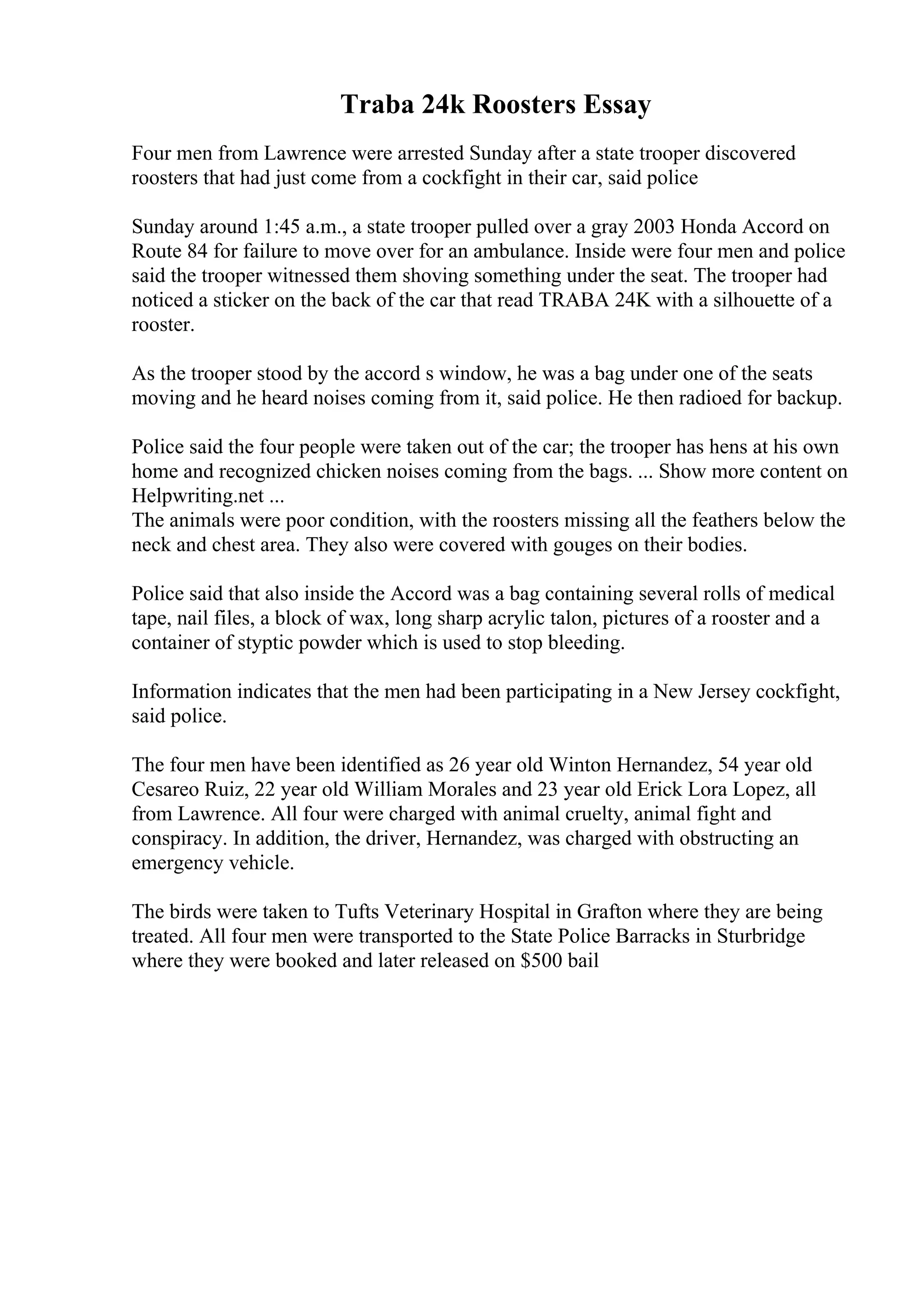 Traba 24k Roosters Essay
Four men from Lawrence were arrested Sunday after a state trooper discovered
roosters that had just come from a cockfight in their car, said police
Sunday around 1:45 a.m., a state trooper pulled over a gray 2003 Honda Accord on
Route 84 for failure to move over for an ambulance. Inside were four men and police
said the trooper witnessed them shoving something under the seat. The trooper had
noticed a sticker on the back of the car that read TRABA 24K with a silhouette of a
rooster.
As the trooper stood by the accord s window, he was a bag under one of the seats
moving and he heard noises coming from it, said police. He then radioed for backup.
Police said the four people were taken out of the car; the trooper has hens at his own
home and recognized chicken noises coming from the bags. ... Show more content on
Helpwriting.net ...
The animals were poor condition, with the roosters missing all the feathers below the
neck and chest area. They also were covered with gouges on their bodies.
Police said that also inside the Accord was a bag containing several rolls of medical
tape, nail files, a block of wax, long sharp acrylic talon, pictures of a rooster and a
container of styptic powder which is used to stop bleeding.
Information indicates that the men had been participating in a New Jersey cockfight,
said police.
The four men have been identified as 26 year old Winton Hernandez, 54 year old
Cesareo Ruiz, 22 year old William Morales and 23 year old Erick Lora Lopez, all
from Lawrence. All four were charged with animal cruelty, animal fight and
conspiracy. In addition, the driver, Hernandez, was charged with obstructing an
emergency vehicle.
The birds were taken to Tufts Veterinary Hospital in Grafton where they are being
treated. All four men were transported to the State Police Barracks in Sturbridge
where they were booked and later released on $500 bail
 