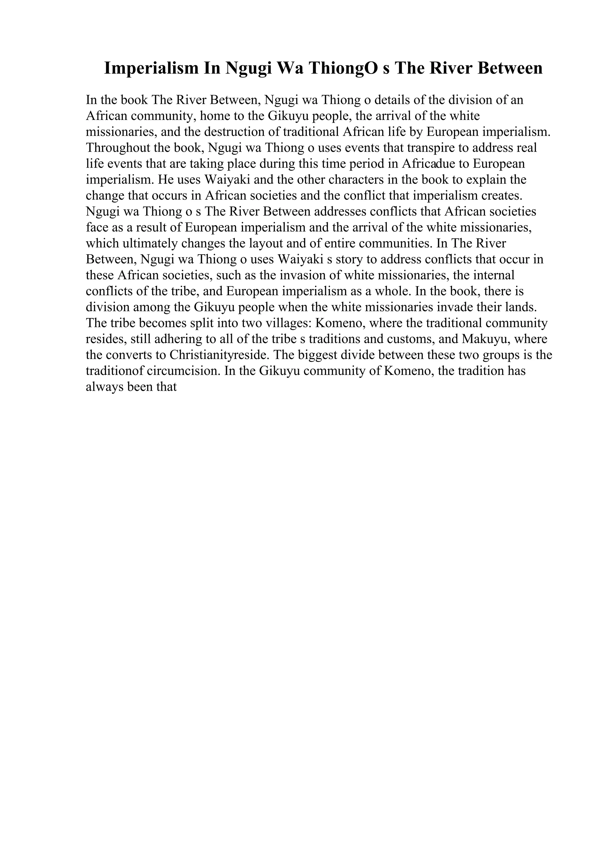 Imperialism In Ngugi Wa ThiongO s The River Between
In the book The River Between, Ngugi wa Thiong o details of the division of an
African community, home to the Gikuyu people, the arrival of the white
missionaries, and the destruction of traditional African life by European imperialism.
Throughout the book, Ngugi wa Thiong o uses events that transpire to address real
life events that are taking place during this time period in Africadue to European
imperialism. He uses Waiyaki and the other characters in the book to explain the
change that occurs in African societies and the conflict that imperialism creates.
Ngugi wa Thiong o s The River Between addresses conflicts that African societies
face as a result of European imperialism and the arrival of the white missionaries,
which ultimately changes the layout and of entire communities. In The River
Between, Ngugi wa Thiong o uses Waiyaki s story to address conflicts that occur in
these African societies, such as the invasion of white missionaries, the internal
conflicts of the tribe, and European imperialism as a whole. In the book, there is
division among the Gikuyu people when the white missionaries invade their lands.
The tribe becomes split into two villages: Komeno, where the traditional community
resides, still adhering to all of the tribe s traditions and customs, and Makuyu, where
the converts to Christianityreside. The biggest divide between these two groups is the
traditionof circumcision. In the Gikuyu community of Komeno, the tradition has
always been that
 