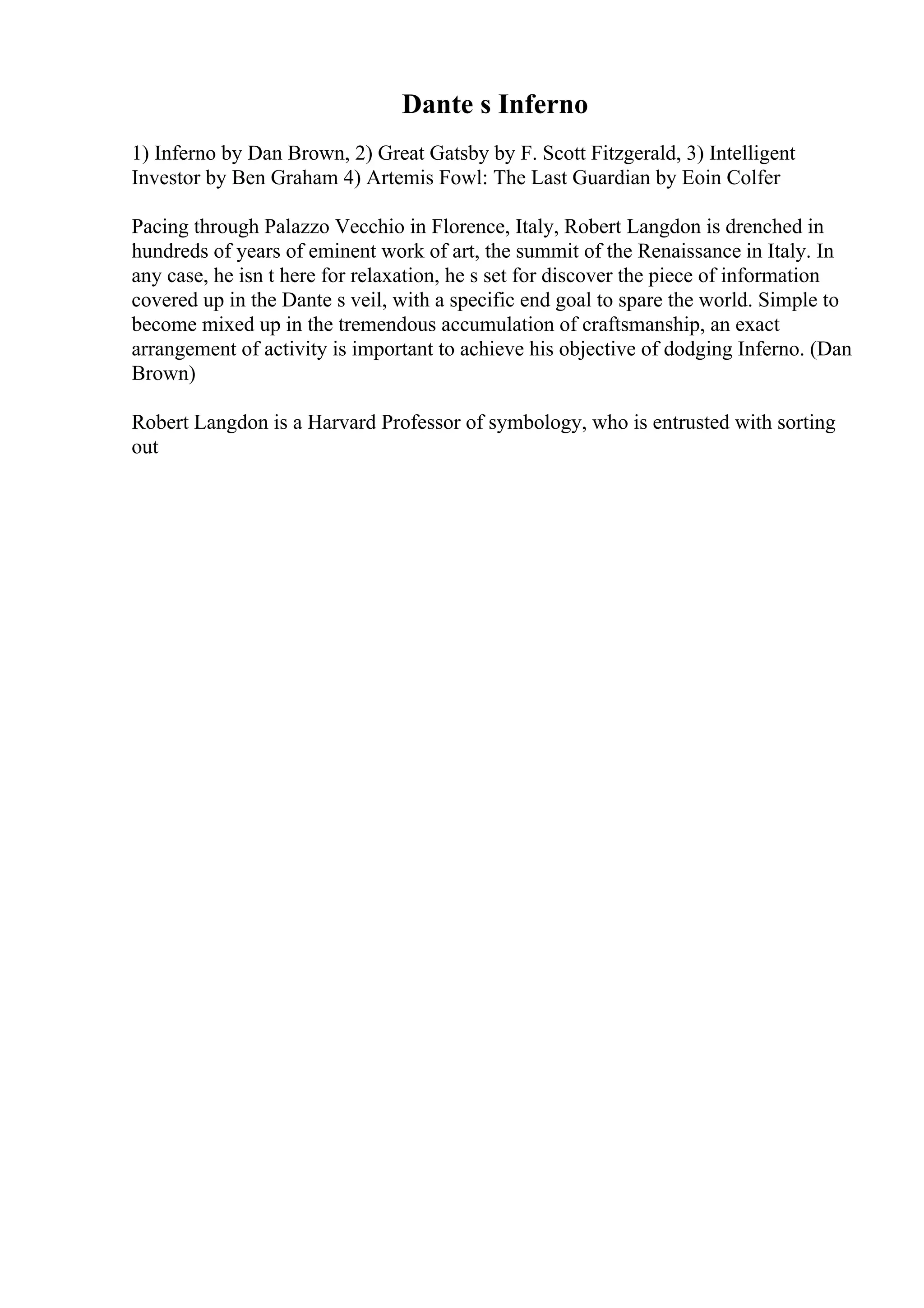 Dante s Inferno
1) Inferno by Dan Brown, 2) Great Gatsby by F. Scott Fitzgerald, 3) Intelligent
Investor by Ben Graham 4) Artemis Fowl: The Last Guardian by Eoin Colfer
Pacing through Palazzo Vecchio in Florence, Italy, Robert Langdon is drenched in
hundreds of years of eminent work of art, the summit of the Renaissance in Italy. In
any case, he isn t here for relaxation, he s set for discover the piece of information
covered up in the Dante s veil, with a specific end goal to spare the world. Simple to
become mixed up in the tremendous accumulation of craftsmanship, an exact
arrangement of activity is important to achieve his objective of dodging Inferno. (Dan
Brown)
Robert Langdon is a Harvard Professor of symbology, who is entrusted with sorting
out
 