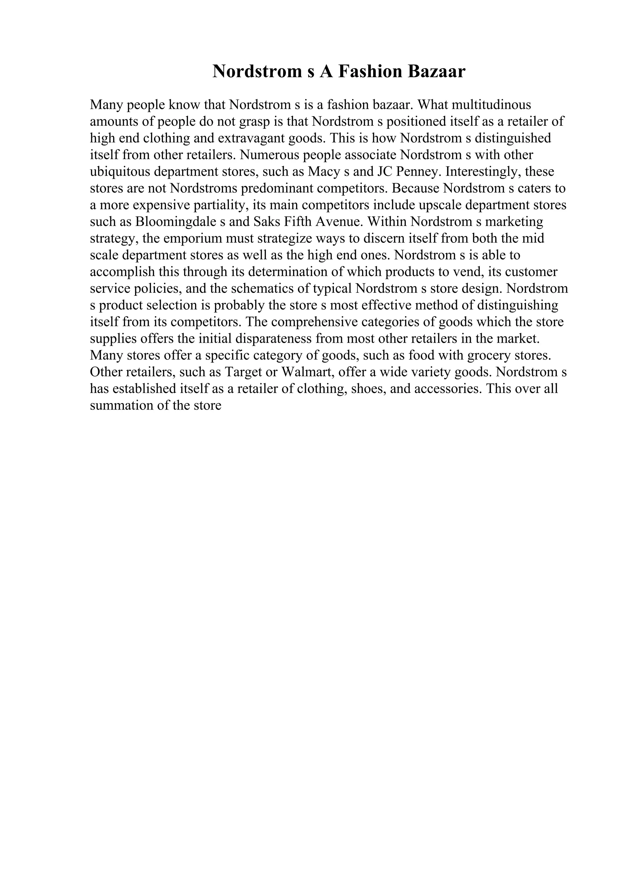 Nordstrom s A Fashion Bazaar
Many people know that Nordstrom s is a fashion bazaar. What multitudinous
amounts of people do not grasp is that Nordstrom s positioned itself as a retailer of
high end clothing and extravagant goods. This is how Nordstrom s distinguished
itself from other retailers. Numerous people associate Nordstrom s with other
ubiquitous department stores, such as Macy s and JC Penney. Interestingly, these
stores are not Nordstroms predominant competitors. Because Nordstrom s caters to
a more expensive partiality, its main competitors include upscale department stores
such as Bloomingdale s and Saks Fifth Avenue. Within Nordstrom s marketing
strategy, the emporium must strategize ways to discern itself from both the mid
scale department stores as well as the high end ones. Nordstrom s is able to
accomplish this through its determination of which products to vend, its customer
service policies, and the schematics of typical Nordstrom s store design. Nordstrom
s product selection is probably the store s most effective method of distinguishing
itself from its competitors. The comprehensive categories of goods which the store
supplies offers the initial disparateness from most other retailers in the market.
Many stores offer a specific category of goods, such as food with grocery stores.
Other retailers, such as Target or Walmart, offer a wide variety goods. Nordstrom s
has established itself as a retailer of clothing, shoes, and accessories. This over all
summation of the store
 