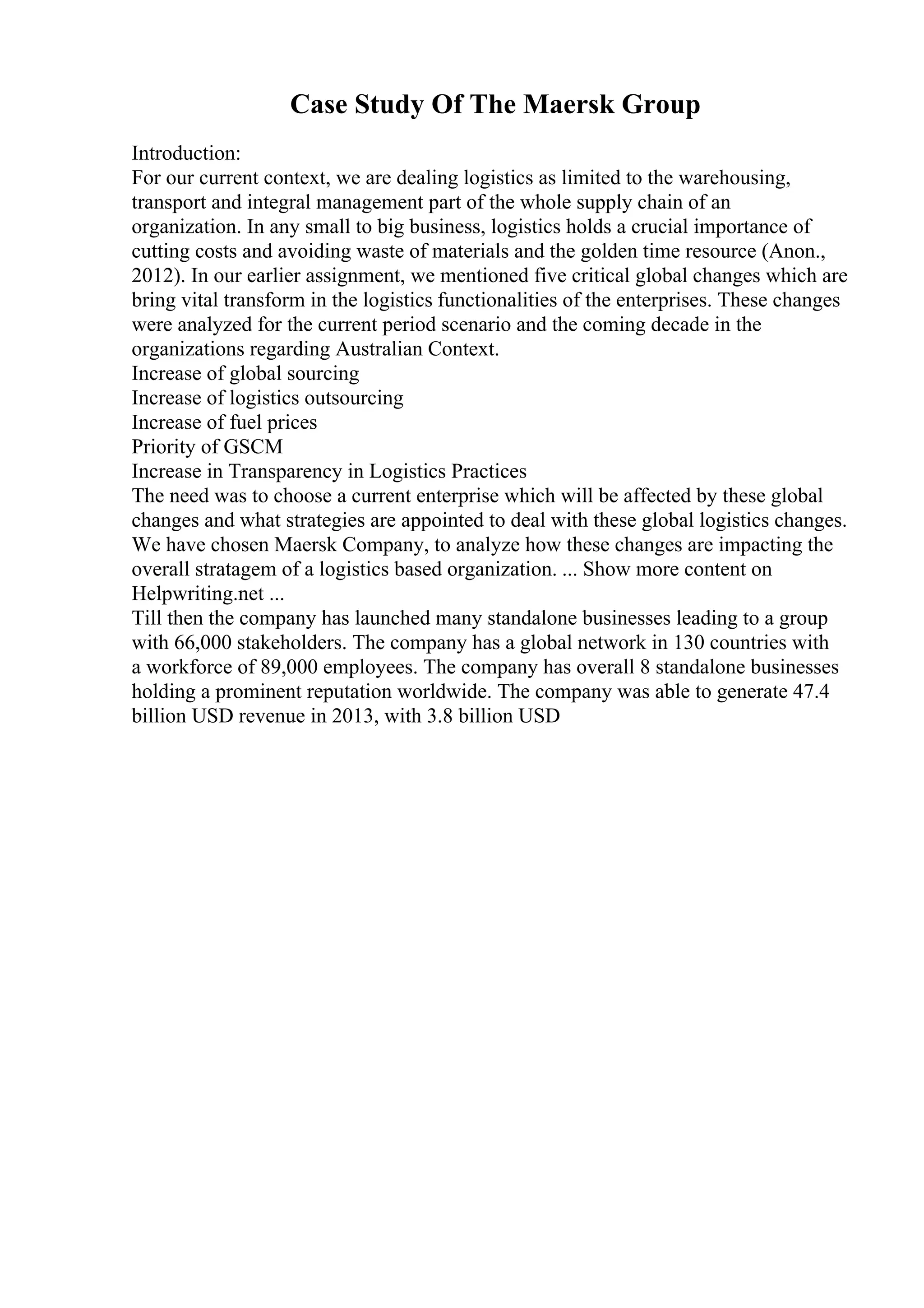 Case Study Of The Maersk Group
Introduction:
For our current context, we are dealing logistics as limited to the warehousing,
transport and integral management part of the whole supply chain of an
organization. In any small to big business, logistics holds a crucial importance of
cutting costs and avoiding waste of materials and the golden time resource (Anon.,
2012). In our earlier assignment, we mentioned five critical global changes which are
bring vital transform in the logistics functionalities of the enterprises. These changes
were analyzed for the current period scenario and the coming decade in the
organizations regarding Australian Context.
Increase of global sourcing
Increase of logistics outsourcing
Increase of fuel prices
Priority of GSCM
Increase in Transparency in Logistics Practices
The need was to choose a current enterprise which will be affected by these global
changes and what strategies are appointed to deal with these global logistics changes.
We have chosen Maersk Company, to analyze how these changes are impacting the
overall stratagem of a logistics based organization. ... Show more content on
Helpwriting.net ...
Till then the company has launched many standalone businesses leading to a group
with 66,000 stakeholders. The company has a global network in 130 countries with
a workforce of 89,000 employees. The company has overall 8 standalone businesses
holding a prominent reputation worldwide. The company was able to generate 47.4
billion USD revenue in 2013, with 3.8 billion USD
 