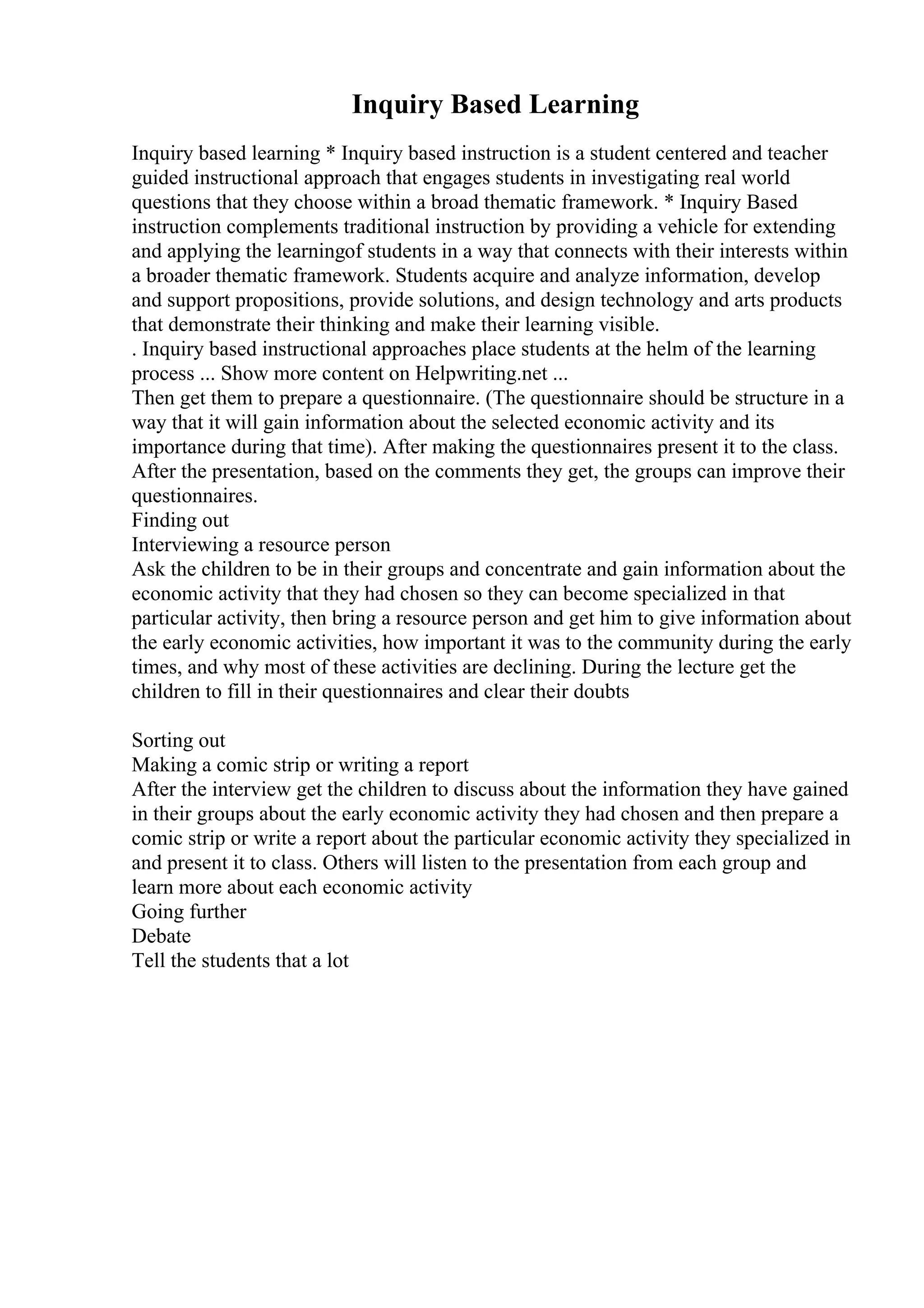 Inquiry Based Learning
Inquiry based learning * Inquiry based instruction is a student centered and teacher
guided instructional approach that engages students in investigating real world
questions that they choose within a broad thematic framework. * Inquiry Based
instruction complements traditional instruction by providing a vehicle for extending
and applying the learningof students in a way that connects with their interests within
a broader thematic framework. Students acquire and analyze information, develop
and support propositions, provide solutions, and design technology and arts products
that demonstrate their thinking and make their learning visible.
. Inquiry based instructional approaches place students at the helm of the learning
process ... Show more content on Helpwriting.net ...
Then get them to prepare a questionnaire. (The questionnaire should be structure in a
way that it will gain information about the selected economic activity and its
importance during that time). After making the questionnaires present it to the class.
After the presentation, based on the comments they get, the groups can improve their
questionnaires.
Finding out
Interviewing a resource person
Ask the children to be in their groups and concentrate and gain information about the
economic activity that they had chosen so they can become specialized in that
particular activity, then bring a resource person and get him to give information about
the early economic activities, how important it was to the community during the early
times, and why most of these activities are declining. During the lecture get the
children to fill in their questionnaires and clear their doubts
Sorting out
Making a comic strip or writing a report
After the interview get the children to discuss about the information they have gained
in their groups about the early economic activity they had chosen and then prepare a
comic strip or write a report about the particular economic activity they specialized in
and present it to class. Others will listen to the presentation from each group and
learn more about each economic activity
Going further
Debate
Tell the students that a lot
 