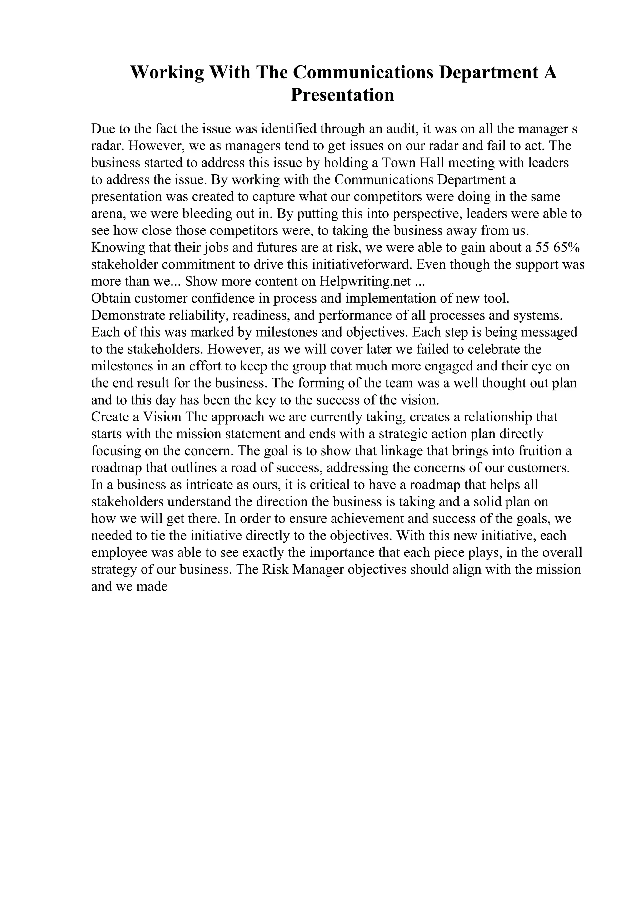 Working With The Communications Department A
Presentation
Due to the fact the issue was identified through an audit, it was on all the manager s
radar. However, we as managers tend to get issues on our radar and fail to act. The
business started to address this issue by holding a Town Hall meeting with leaders
to address the issue. By working with the Communications Department a
presentation was created to capture what our competitors were doing in the same
arena, we were bleeding out in. By putting this into perspective, leaders were able to
see how close those competitors were, to taking the business away from us.
Knowing that their jobs and futures are at risk, we were able to gain about a 55 65%
stakeholder commitment to drive this initiativeforward. Even though the support was
more than we... Show more content on Helpwriting.net ...
Obtain customer confidence in process and implementation of new tool.
Demonstrate reliability, readiness, and performance of all processes and systems.
Each of this was marked by milestones and objectives. Each step is being messaged
to the stakeholders. However, as we will cover later we failed to celebrate the
milestones in an effort to keep the group that much more engaged and their eye on
the end result for the business. The forming of the team was a well thought out plan
and to this day has been the key to the success of the vision.
Create a Vision The approach we are currently taking, creates a relationship that
starts with the mission statement and ends with a strategic action plan directly
focusing on the concern. The goal is to show that linkage that brings into fruition a
roadmap that outlines a road of success, addressing the concerns of our customers.
In a business as intricate as ours, it is critical to have a roadmap that helps all
stakeholders understand the direction the business is taking and a solid plan on
how we will get there. In order to ensure achievement and success of the goals, we
needed to tie the initiative directly to the objectives. With this new initiative, each
employee was able to see exactly the importance that each piece plays, in the overall
strategy of our business. The Risk Manager objectives should align with the mission
and we made
 