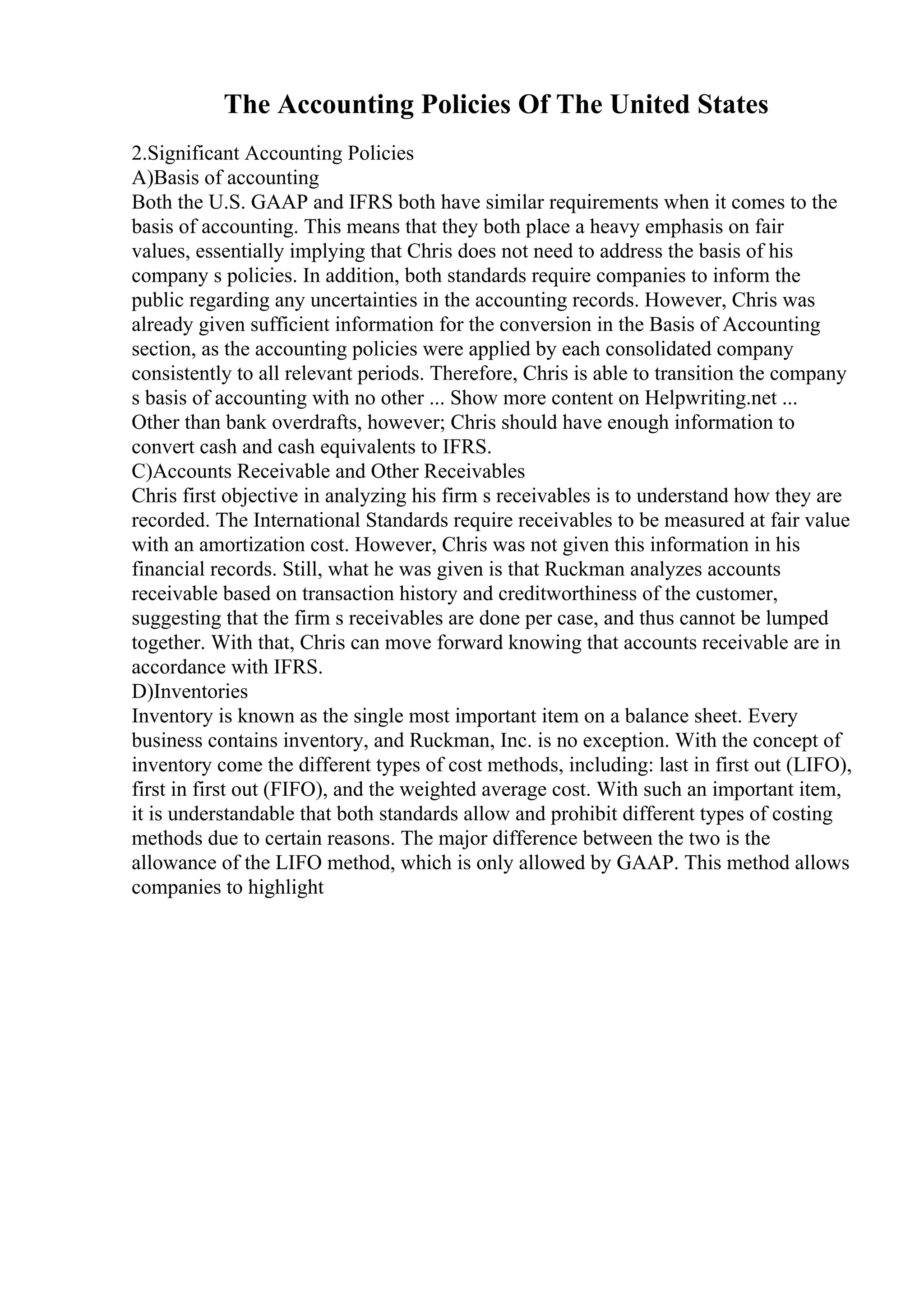 The Accounting Policies Of The United States
2.Significant Accounting Policies
A)Basis of accounting
Both the U.S. GAAP and IFRS both have similar requirements when it comes to the
basis of accounting. This means that they both place a heavy emphasis on fair
values, essentially implying that Chris does not need to address the basis of his
company s policies. In addition, both standards require companies to inform the
public regarding any uncertainties in the accounting records. However, Chris was
already given sufficient information for the conversion in the Basis of Accounting
section, as the accounting policies were applied by each consolidated company
consistently to all relevant periods. Therefore, Chris is able to transition the company
s basis of accounting with no other ... Show more content on Helpwriting.net ...
Other than bank overdrafts, however; Chris should have enough information to
convert cash and cash equivalents to IFRS.
C)Accounts Receivable and Other Receivables
Chris first objective in analyzing his firm s receivables is to understand how they are
recorded. The International Standards require receivables to be measured at fair value
with an amortization cost. However, Chris was not given this information in his
financial records. Still, what he was given is that Ruckman analyzes accounts
receivable based on transaction history and creditworthiness of the customer,
suggesting that the firm s receivables are done per case, and thus cannot be lumped
together. With that, Chris can move forward knowing that accounts receivable are in
accordance with IFRS.
D)Inventories
Inventory is known as the single most important item on a balance sheet. Every
business contains inventory, and Ruckman, Inc. is no exception. With the concept of
inventory come the different types of cost methods, including: last in first out (LIFO),
first in first out (FIFO), and the weighted average cost. With such an important item,
it is understandable that both standards allow and prohibit different types of costing
methods due to certain reasons. The major difference between the two is the
allowance of the LIFO method, which is only allowed by GAAP. This method allows
companies to highlight
 