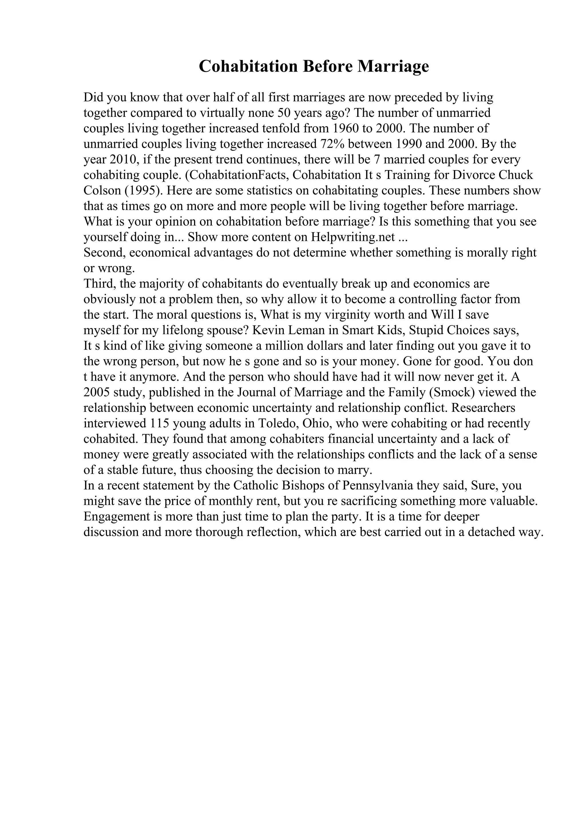 Cohabitation Before Marriage
Did you know that over half of all first marriages are now preceded by living
together compared to virtually none 50 years ago? The number of unmarried
couples living together increased tenfold from 1960 to 2000. The number of
unmarried couples living together increased 72% between 1990 and 2000. By the
year 2010, if the present trend continues, there will be 7 married couples for every
cohabiting couple. (CohabitationFacts, Cohabitation It s Training for Divorce Chuck
Colson (1995). Here are some statistics on cohabitating couples. These numbers show
that as times go on more and more people will be living together before marriage.
What is your opinion on cohabitation before marriage? Is this something that you see
yourself doing in... Show more content on Helpwriting.net ...
Second, economical advantages do not determine whether something is morally right
or wrong.
Third, the majority of cohabitants do eventually break up and economics are
obviously not a problem then, so why allow it to become a controlling factor from
the start. The moral questions is, What is my virginity worth and Will I save
myself for my lifelong spouse? Kevin Leman in Smart Kids, Stupid Choices says,
It s kind of like giving someone a million dollars and later finding out you gave it to
the wrong person, but now he s gone and so is your money. Gone for good. You don
t have it anymore. And the person who should have had it will now never get it. A
2005 study, published in the Journal of Marriage and the Family (Smock) viewed the
relationship between economic uncertainty and relationship conflict. Researchers
interviewed 115 young adults in Toledo, Ohio, who were cohabiting or had recently
cohabited. They found that among cohabiters financial uncertainty and a lack of
money were greatly associated with the relationships conflicts and the lack of a sense
of a stable future, thus choosing the decision to marry.
In a recent statement by the Catholic Bishops of Pennsylvania they said, Sure, you
might save the price of monthly rent, but you re sacrificing something more valuable.
Engagement is more than just time to plan the party. It is a time for deeper
discussion and more thorough reflection, which are best carried out in a detached way.
 