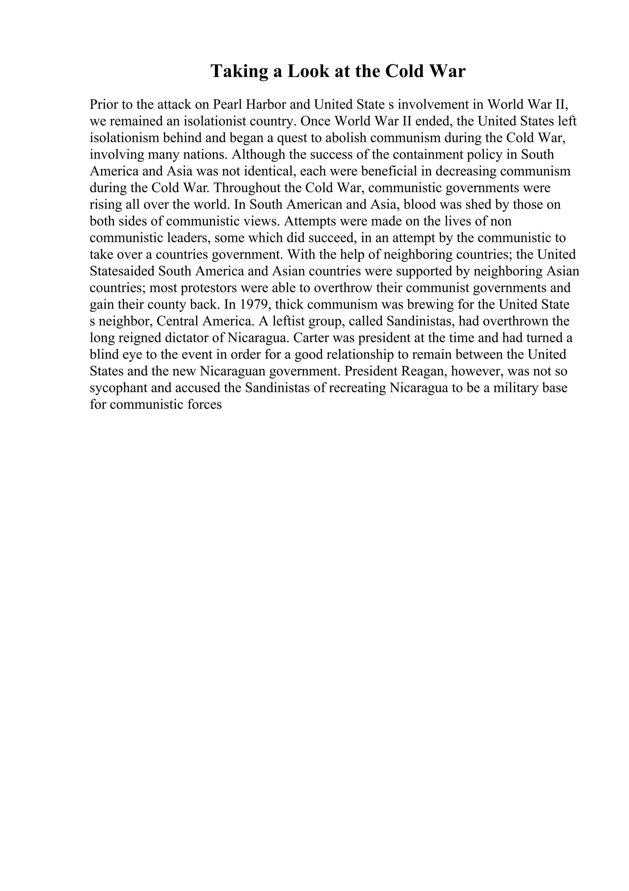 Taking a Look at the Cold War
Prior to the attack on Pearl Harbor and United State s involvement in World War II,
we remained an isolationist country. Once World War II ended, the United States left
isolationism behind and began a quest to abolish communism during the Cold War,
involving many nations. Although the success of the containment policy in South
America and Asia was not identical, each were beneficial in decreasing communism
during the Cold War. Throughout the Cold War, communistic governments were
rising all over the world. In South American and Asia, blood was shed by those on
both sides of communistic views. Attempts were made on the lives of non
communistic leaders, some which did succeed, in an attempt by the communistic to
take over a countries government. With the help of neighboring countries; the United
Statesaided South America and Asian countries were supported by neighboring Asian
countries; most protestors were able to overthrow their communist governments and
gain their county back. In 1979, thick communism was brewing for the United State
s neighbor, Central America. A leftist group, called Sandinistas, had overthrown the
long reigned dictator of Nicaragua. Carter was president at the time and had turned a
blind eye to the event in order for a good relationship to remain between the United
States and the new Nicaraguan government. President Reagan, however, was not so
sycophant and accused the Sandinistas of recreating Nicaragua to be a military base
for communistic forces
 