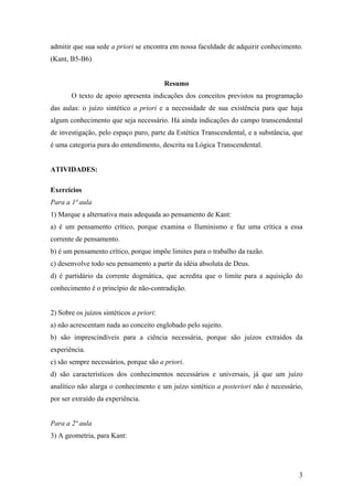 admitir que sua sede a priori se encontra em nossa faculdade de adquirir conhecimento.
(Kant, B5-B6)


                                          Resumo
       O texto de apoio apresenta indicações dos conceitos previstos na programação
das aulas: o juízo sintético a priori e a necessidade de sua existência para que haja
algum conhecimento que seja necessário. Há ainda indicações do campo transcendental
de investigação, pelo espaço puro, parte da Estética Transcendental, e a substância, que
é uma categoria pura do entendimento, descrita na Lógica Transcendental.


ATIVIDADES:

Exercícios
Para a 1ª aula
1) Marque a alternativa mais adequada ao pensamento de Kant:
a) é um pensamento crítico, porque examina o Iluminismo e faz uma crítica a essa
corrente de pensamento.
b) é um pensamento crítico, porque impõe limites para o trabalho da razão.
c) desenvolve todo seu pensamento a partir da idéia absoluta de Deus.
d) é partidário da corrente dogmática, que acredita que o limite para a aquisição do
conhecimento é o princípio de não-contradição.


2) Sobre os juízos sintéticos a priori:
a) não acrescentam nada ao conceito englobado pelo sujeito.
b) são imprescindíveis para a ciência necessária, porque são juízos extraídos da
experiência.
c) são sempre necessários, porque são a priori.
d) são característicos dos conhecimentos necessários e universais, já que um juízo
analítico não alarga o conhecimento e um juízo sintético a posteriori não é necessário,
por ser extraído da experiência.


Para a 2ª aula
3) A geometria, para Kant:




                                                                                      3
 