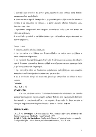 a) constrói seus conceitos no espaço puro, realizando suas sínteses neste domínio
transcendental da sensibilidade.
b) é uma abstração a partir da experiência, já que enxergamos objetos que têm aparência
próxima à de triângulos ou círculos, e a partir daqueles objetos formamos idéias
abstratas como estas.
c) a geometria é impossível, pois ultrapassa os limites da razão e, por isso, Kant é um
crítico da razão pura.
d) as entidades geométricas são idéias inatas, e para esclarecê-las, só precisamos de um
método engenhoso.


Para a 3ª aula
4) Se considerarmos a física, para Kant:
a) ela é em parte a priori, já que goza de necessidade, e em parte a posteriori, já que se
refere a experiências possíveis.
b) ela é extraída da experiência, por observação de vários casos e operação de induções
a partir dos casos observados. Sua necessidade se configura como uma mera aparência,
já que induções não têm força lógica.
c) ela é necessária, e tem seu fundamento no tratamento matemático dos seus conceitos,
pouco importando as experiências concretas a que se refere.
d) ela é necessária, porque os físicos são gênios que ultrapassam os limites da razão
comum.
Gabarito:
1-b, 2-d, 3-a, 4-a
AVALIAÇÃO:
       Em casa, os alunos deverão fazer um trabalho em que relacionarão um conceito
qualquer da matemática ou um conceito qualquer da física com o pensamento kantiano.
Apresentarão o conceito científico e, em seguida, descreverão de forma sucinta as
condições de possibilidade daquele conceito a partir da filosofia de Kant.

BIBLIOGRAFIA:

CHAUÍ, M. Introdução. In. Crítica da Razão Pura. Tradução de Valério Rohden e Udo
Baldur Moosburger. São Paulo: Nova Cultural, 1999.
KANT, I. Crítica da Razão Pura. Tradução de Manuela Pinto dos Santos e Alexandre
Fradique Morujão. Lisboa: Fundação Calouste Gulbenkian, 2001. B5-B6.



                                                                                        4
 