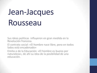 Jean-Jacques Rousseau Sus ideas políticas  influyeron en gran medida en la Revolución francesa.El contrato social: «El hombre nace libre, pero en todos lados está encadenado»Emilio o de la Educación: «El hombre es bueno por naturaleza», de ahí su idea de la posibilidad de una educación.