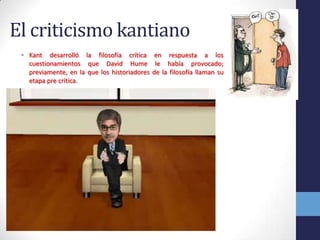 El criticismo kantianoKant desarrolló la filosofía crítica en respuesta a los cuestionamientos que David Hume le había provocado; previamente, en la que los historiadores de la filosofía llaman su etapa pre crítica.