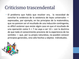 Criticismo trascendentalEl problema que había que resolver era,  la necesidad de conciliar la evidencia de la existencia de leyes universales —expresadas, por ejemplo, en los principios de la matemática, que no parecen ser el resultado de una inducción contingente; es difícil sostener que existe algún caso en que el resultado de una operación como 5 + 7 no vaya a ser 12— con la doctrina de que todo el conocimiento proviene de la experiencia de los sentidos — que, por su propia naturaleza, no pueden conocer principios generales, sino sólo hechos y objetos  individuales.