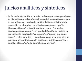 Juicios analíticos y sintéticosLa formulación kantiana de este problema se corresponde con su distinción entre las afirmaciones o juicios analíticos —esto es, aquellos cuyo predicado está implícita o explícitamente contenido en el sujeto, como las tautologías del tipo "lo blanco es blanco", o las afirmaciones, como "todos los carnívoros son animales", en que la definición del sujeto ya presupone lo predicado; "carnívoro" es "animal que come carne"— y los sintéticos —aquellos en que se afirma algo no previamente contenido en la noción del sujeto, como "este papel es blanco" o "este animal está enfermo".