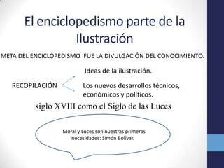 El enciclopedismo parte de la IlustraciónMETA DEL ENCICLOPEDISMO FUE LA DIVULGACIÓN DEL CONOCIMIENTO.Ideas de la ilustración.Los nuevos desarrollos técnicos, económicos y políticos. RECOPILACIÓN siglo XVIII como el Siglo de las Luces"Moral y Luces son nuestras primeras necesidades: Simón Bolívar."