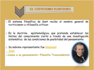 EL CRITICISMO KANTIANO El sistema filosófico de Kant recibe el nombre general de «criticismo» o «filosofía crítica»Es la doctrina  epistemológica, que pretende establecer los limites del conocimiento cierto a través de una investigación sistemática  de las condiciones de posibilidad del pensamiento.Su máximo representante fue Inmanuel   Kant - Llama a su pensamiento: Filosofía Trascendental. 