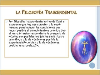 la Filosofía TrascendentalPor filosofía trascendental entiende Kant el examen a que hay que someter a la razón humana para indagar las condiciones que hacen posible el conocimiento a priori, o bien el mero intentar responder a la pregunta de «¿cómo son posibles los juicios sintéticos a priori?», o a la de «¿cómo es posible la experiencia?», o bien a la de «¿cómo es posible la naturaleza?».