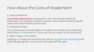 How About the Cons of Modernism?
• Cultural influence
Geometrical abstraction is imposed on the natural and traditional
landscapes of countries and their societies, thus violently destroying the
urban and cultural fabrics of the past.
• Aesthetical Value
One of the major characteristics of modernism architecture is that they
have little or no ornaments. This in turn has an impact on its aesthetics.
• High Energy consumption
Buildings in modernism architecture utilize a huge amount of energy both
before & during their construction through their life span.
 