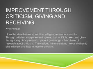 IMPROVEMENT THROUGH
CRITICISM, GIVING AND
RECEIVING
Kyle Kendall
I love the idea that work over time will give tremendous results.
Through criticism everyone can improve; that is, if it is taken and given
the right way. In my research paper I go through a few pieces of
research about criticism. They helped me understand how and when to
give criticism and how to receive criticism.
 
