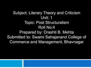 Subject: Literary Theory and Criticism
Unit: 1
Topic: Post Structuralism
Roll No:4
Prepared by: Drashti B. Mehta
Submitted to: Swami Sahajanand College of
Commerce and Management, Bhavnagar
 