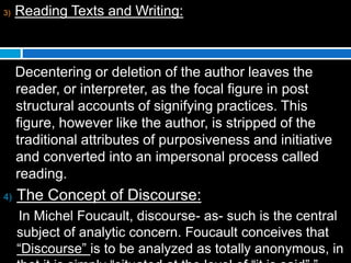 3) Reading Texts and Writing:
Decentering or deletion of the author leaves the
reader, or interpreter, as the focal figure in post
structural accounts of signifying practices. This
figure, however like the author, is stripped of the
traditional attributes of purposiveness and initiative
and converted into an impersonal process called
reading.
4) The Concept of Discourse:
In Michel Foucault, discourse- as- such is the central
subject of analytic concern. Foucault conceives that
“Discourse” is to be analyzed as totally anonymous, in
 