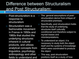 Difference between Structuralism
and Post Structuralism:
 Post-structuralism is a
response to
structuralism
 Structuralism was a
fashionable movement
in France in 1950s and
1960s that studied the
underlying structures
inherent in cultural
products, and utilizes
analytical concepts from
linguistics, psychology,
anthropology and other
fields to understand and
 The general assumptions of post-
structuralism derive from critique of
structuralist premises.
 Specifically, post structuralism holds
that the study of underlying,
structures itself culturally
conditioned and therefore subject to
myriad biases and
misinterpretations.
 To understand an object, it is
necessary to study both the object
itself and the systems of knowledge
which were coordinated to produce
the object.
 This way, post structuralism
positions itself as a study of how
 