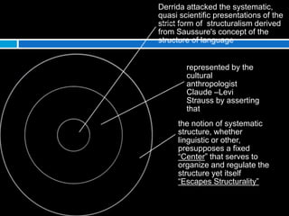 Derrida attacked the systematic,
quasi scientific presentations of the
strict form of structuralism derived
from Saussure's concept of the
structure of language
represented by the
cultural
anthropologist
Claude –Levi
Strauss by asserting
that
the notion of systematic
structure, whether
linguistic or other,
presupposes a fixed
“Center” that serves to
organize and regulate the
structure yet itself
“Escapes Structurality”
 