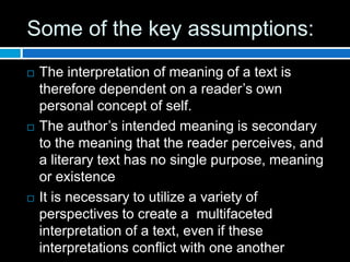Some of the key assumptions:
 The interpretation of meaning of a text is
therefore dependent on a reader’s own
personal concept of self.
 The author’s intended meaning is secondary
to the meaning that the reader perceives, and
a literary text has no single purpose, meaning
or existence
 It is necessary to utilize a variety of
perspectives to create a multifaceted
interpretation of a text, even if these
interpretations conflict with one another
 