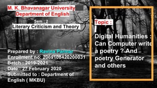 I
1
M. K. Bhavanagar University
Department of English
Prepared by : Ravina Parmar
Enrollment no: 2069108420200031
Batch : 2019-2021
Date : 27 February 2020
Submitted to : Department of
English ( MKBU)
Sem : 2
Literary Criticism and Theory
Topic :
Digital Humanities :
Can Computer write
a poetry ? And
poetry Generator
and others
 