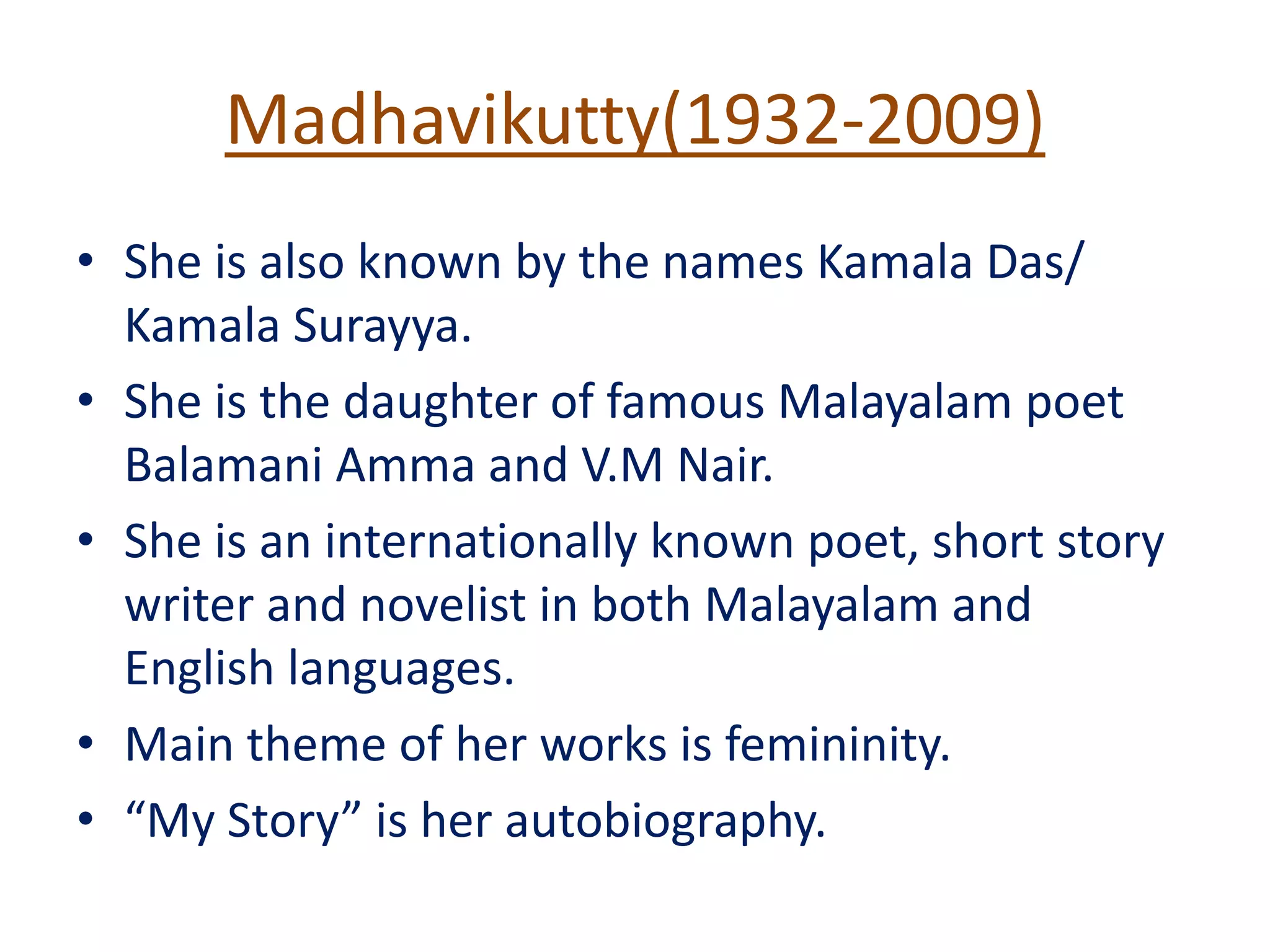 Madhavikutty(1932-2009)
• She is also known by the names Kamala Das/
Kamala Surayya.
• She is the daughter of famous Malayalam poet
Balamani Amma and V.M Nair.
• She is an internationally known poet, short story
writer and novelist in both Malayalam and
English languages.
• Main theme of her works is femininity.
• “My Story” is her autobiography.
 