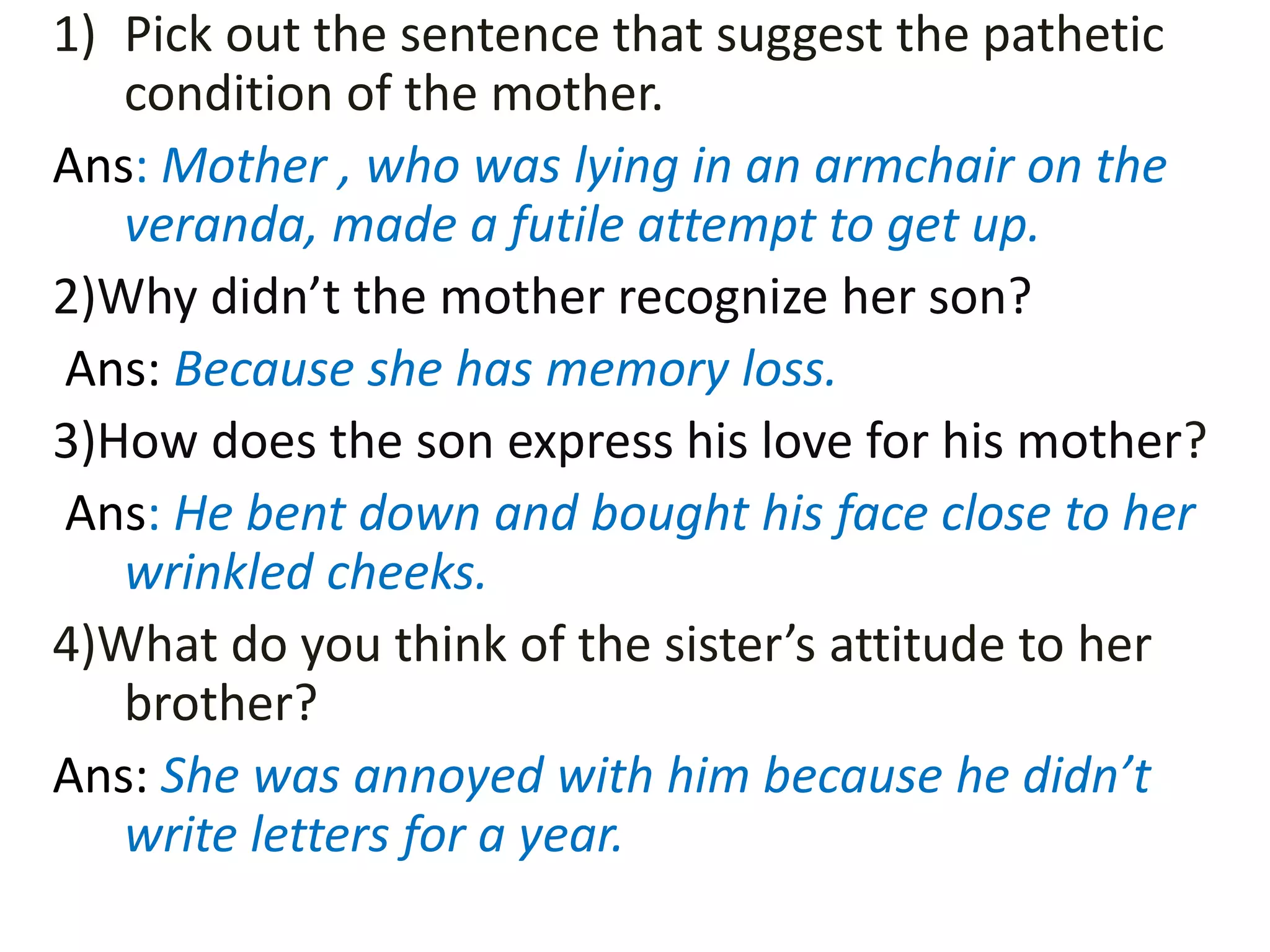 1) Pick out the sentence that suggest the pathetic
condition of the mother.
Ans: Mother , who was lying in an armchair on the
veranda, made a futile attempt to get up.
2)Why didn’t the mother recognize her son?
Ans: Because she has memory loss.
3)How does the son express his love for his mother?
Ans: He bent down and bought his face close to her
wrinkled cheeks.
4)What do you think of the sister’s attitude to her
brother?
Ans: She was annoyed with him because he didn’t
write letters for a year.
 