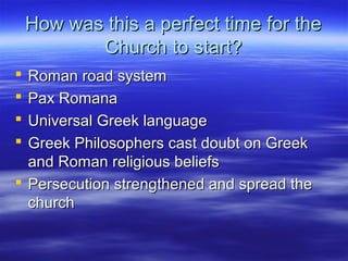 How was this a perfect time for theHow was this a perfect time for the
Church to start?Church to start?
 Roman road systemRoman road system
 Pax RomanaPax Romana
 Universal Greek languageUniversal Greek language
 Greek Philosophers cast doubt on GreekGreek Philosophers cast doubt on Greek
and Roman religious beliefsand Roman religious beliefs
 Persecution strengthened and spread thePersecution strengthened and spread the
churchchurch
 