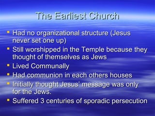 The Earliest ChurchThe Earliest Church
 Had no organizational structure (JesusHad no organizational structure (Jesus
never set one up)never set one up)
 Still worshipped in the Temple because theyStill worshipped in the Temple because they
thought of themselves as Jewsthought of themselves as Jews
 Lived CommunallyLived Communally
 Had communion in each others housesHad communion in each others houses
 Initially thought Jesus’ message was onlyInitially thought Jesus’ message was only
for the Jews.for the Jews.
 Suffered 3 centuries of sporadic persecutionSuffered 3 centuries of sporadic persecution
 