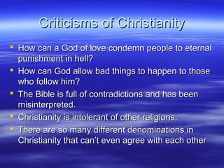 Criticisms of ChristianityCriticisms of Christianity
 How can a God of love condemn people to eternalHow can a God of love condemn people to eternal
punishment in hell?punishment in hell?
 How can God allow bad things to happen to thoseHow can God allow bad things to happen to those
who follow him?who follow him?
 The Bible is full of contradictions and has beenThe Bible is full of contradictions and has been
misinterpreted.misinterpreted.
 Christianity is intolerant of other religions.Christianity is intolerant of other religions.
 There are so many different denominations inThere are so many different denominations in
Christianity that can’t even agree with each otherChristianity that can’t even agree with each other
 