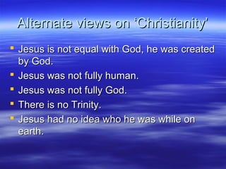 Alternate views on ‘Christianity’Alternate views on ‘Christianity’
 Jesus is not equal with God, he was createdJesus is not equal with God, he was created
by God.by God.
 Jesus was not fully human.Jesus was not fully human.
 Jesus was not fully God.Jesus was not fully God.
 There is no Trinity.There is no Trinity.
 Jesus had no idea who he was while onJesus had no idea who he was while on
earth.earth.
 