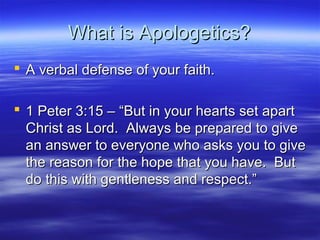 What is Apologetics?What is Apologetics?
 A verbal defense of your faith.A verbal defense of your faith.
 1 Peter 3:15 – “But in your hearts set apart1 Peter 3:15 – “But in your hearts set apart
Christ as Lord. Always be prepared to giveChrist as Lord. Always be prepared to give
an answer to everyone who asks you to givean answer to everyone who asks you to give
the reason for the hope that you have. Butthe reason for the hope that you have. But
do this with gentleness and respect.”do this with gentleness and respect.”
 