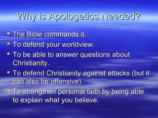 Why is Apologetics Needed?Why is Apologetics Needed?
 The Bible commands it.The Bible commands it.
 To defend your worldview.To defend your worldview.
 To be able to answer questions aboutTo be able to answer questions about
Christianity.Christianity.
 To defend Christianity against attacks (but itTo defend Christianity against attacks (but it
can also be offensive).can also be offensive).
 To strengthen personal faith by being ableTo strengthen personal faith by being able
to explain what you believe.to explain what you believe.
 