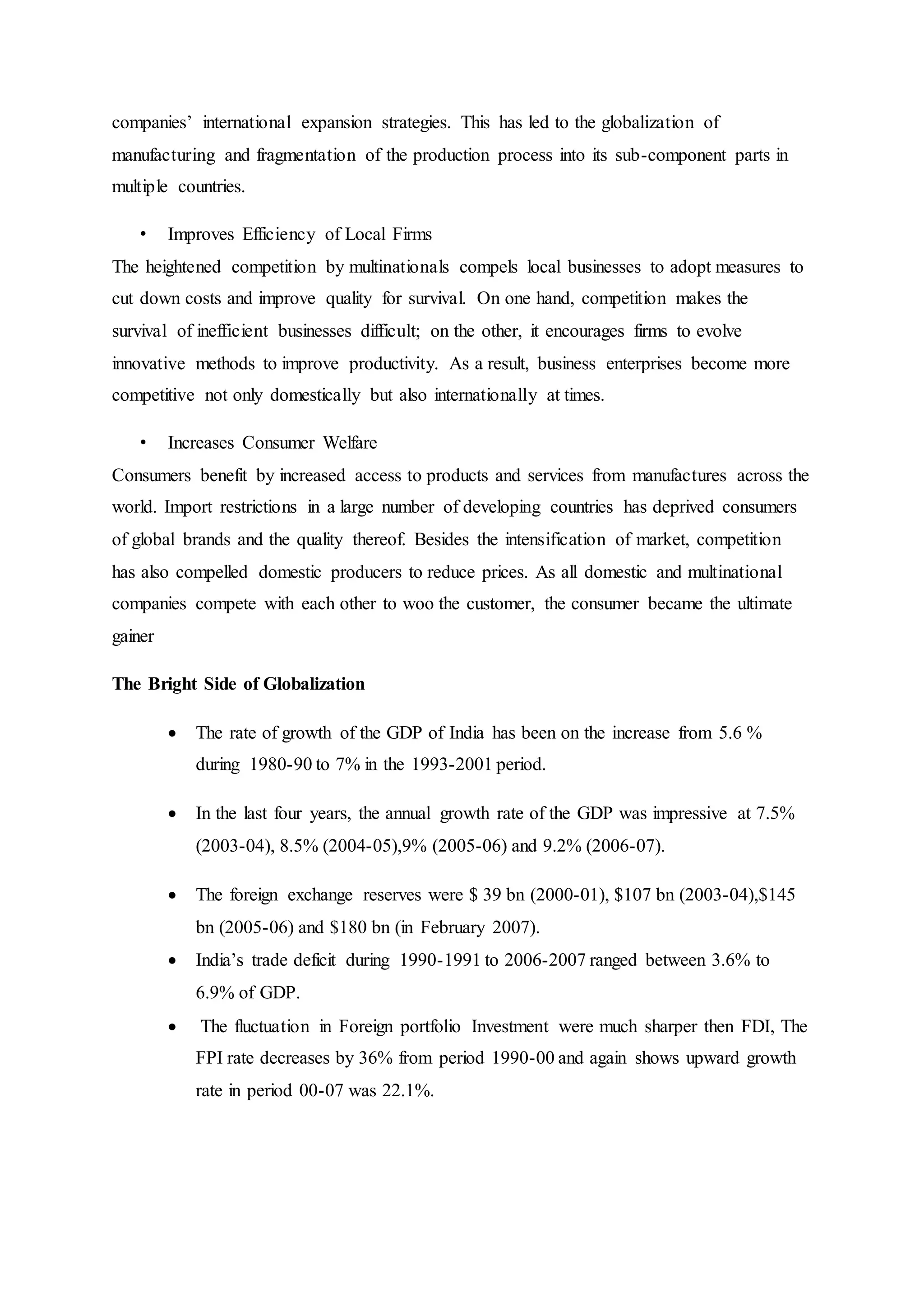 companies’ international expansion strategies. This has led to the globalization of
manufacturing and fragmentation of the production process into its sub-component parts in
multiple countries.
• Improves Efficiency of Local Firms
The heightened competition by multinationals compels local businesses to adopt measures to
cut down costs and improve quality for survival. On one hand, competition makes the
survival of inefficient businesses difficult; on the other, it encourages firms to evolve
innovative methods to improve productivity. As a result, business enterprises become more
competitive not only domestically but also internationally at times.
• Increases Consumer Welfare
Consumers benefit by increased access to products and services from manufactures across the
world. Import restrictions in a large number of developing countries has deprived consumers
of global brands and the quality thereof. Besides the intensification of market, competition
has also compelled domestic producers to reduce prices. As all domestic and multinational
companies compete with each other to woo the customer, the consumer became the ultimate
gainer
The Bright Side of Globalization
 The rate of growth of the GDP of India has been on the increase from 5.6 %
during 1980-90 to 7% in the 1993-2001 period.
 In the last four years, the annual growth rate of the GDP was impressive at 7.5%
(2003-04), 8.5% (2004-05),9% (2005-06) and 9.2% (2006-07).
 The foreign exchange reserves were $ 39 bn (2000-01), $107 bn (2003-04),$145
bn (2005-06) and $180 bn (in February 2007).
 India’s trade deficit during 1990-1991 to 2006-2007 ranged between 3.6% to
6.9% of GDP.
 The fluctuation in Foreign portfolio Investment were much sharper then FDI, The
FPI rate decreases by 36% from period 1990-00 and again shows upward growth
rate in period 00-07 was 22.1%.
 
